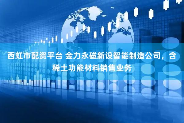西虹市配资平台 金力永磁新设智能制造公司，含稀土功能材料销售业务