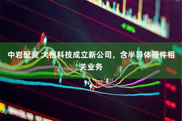 中岩配资 大恒科技成立新公司，含半导体器件相关业务