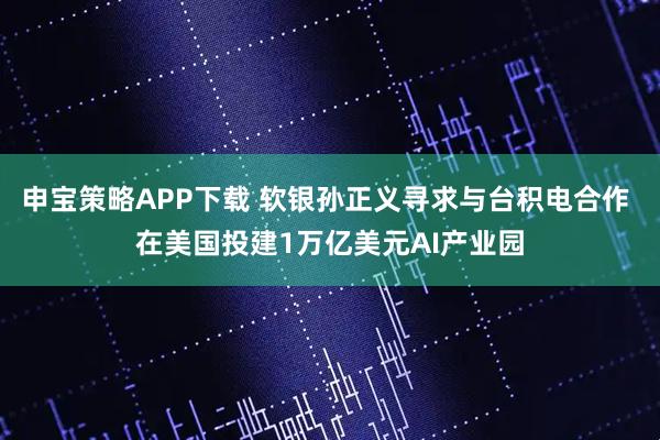 申宝策略APP下载 软银孙正义寻求与台积电合作 在美国投建1万亿美元AI产业园