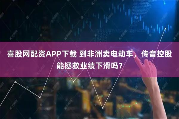 喜股网配资APP下载 到非洲卖电动车，传音控股能拯救业绩下滑吗？