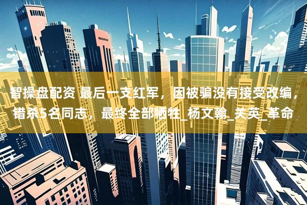 智操盘配资 最后一支红军，因被骗没有接受改编，错杀5名同志，最终全部牺牲_杨文翰_关英_革命