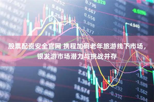 股票配资安全官网 携程加码老年旅游线下市场，银发游市场潜力与挑战并存