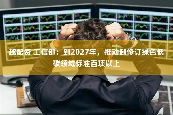 趣配资 工信部：到2027年，推动制修订绿色低碳领域标准百项以上