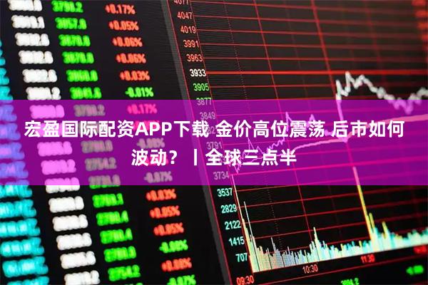 宏盈国际配资APP下载 金价高位震荡 后市如何波动？丨全球三点半