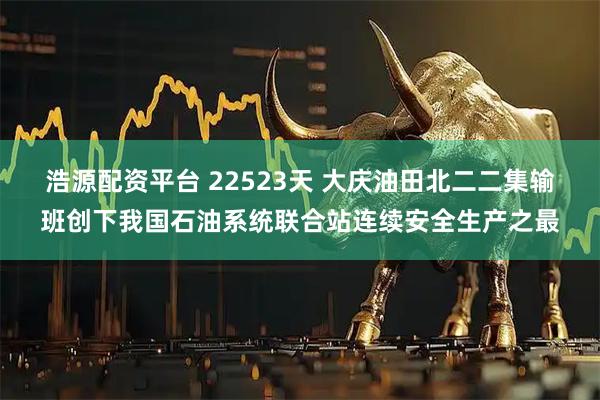 浩源配资平台 22523天 大庆油田北二二集输班创下我国石油系统联合站连续安全生产之最