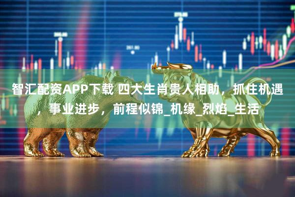 智汇配资APP下载 四大生肖贵人相助，抓住机遇，事业进步，前程似锦_机缘_烈焰_生活