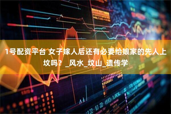 1号配资平台 女子嫁人后还有必要给娘家的先人上坟吗？_风水_坟山_遗传学