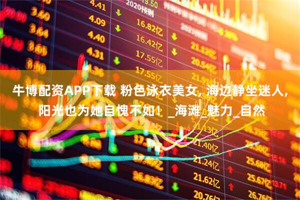牛博配资APP下载 粉色泳衣美女, 海边静坐迷人, 阳光也为她自愧不如！_海滩_魅力_自然