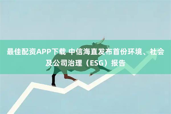 最佳配资APP下载 中信海直发布首份环境、社会及公司治理（ESG）报告