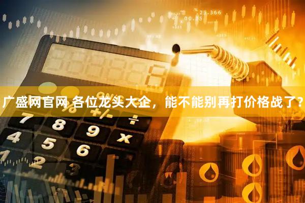 广盛网官网 各位龙头大企，能不能别再打价格战了？