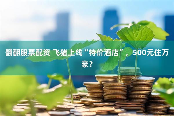 翻翻股票配资 飞猪上线“特价酒店”，500元住万豪？