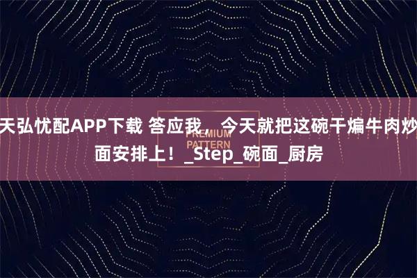 天弘忧配APP下载 答应我，今天就把这碗干煸牛肉炒面安排上！_Step_碗面_厨房