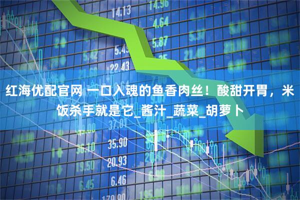 红海优配官网 一口入魂的鱼香肉丝！酸甜开胃，米饭杀手就是它_酱汁_蔬菜_胡萝卜