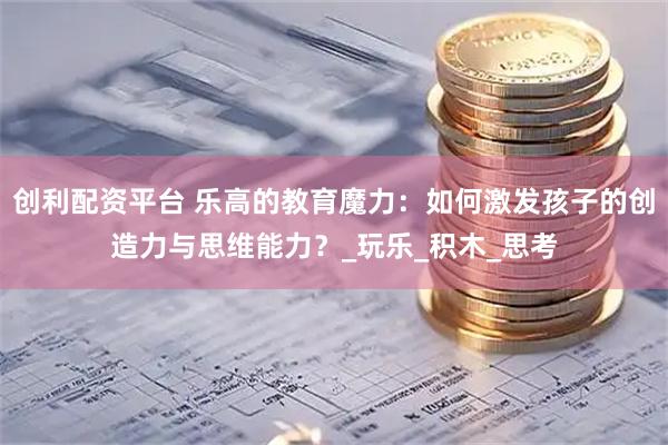 创利配资平台 乐高的教育魔力：如何激发孩子的创造力与思维能力？_玩乐_积木_思考