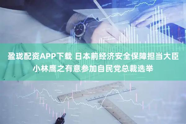 盈珑配资APP下载 日本前经济安全保障担当大臣小林鹰之有意参加自民党总裁选举