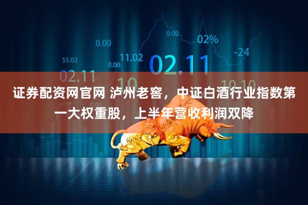 证券配资网官网 泸州老窖，中证白酒行业指数第一大权重股，上半年营收利润双降
