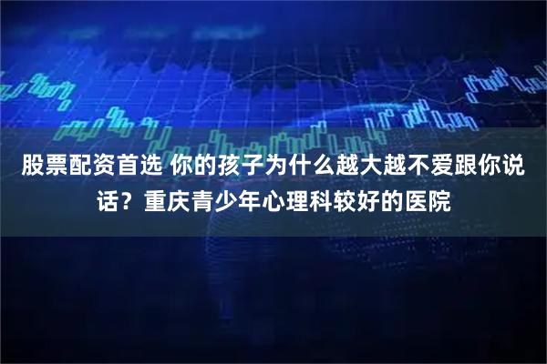 股票配资首选 你的孩子为什么越大越不爱跟你说话？重庆青少年心理科较好的医院