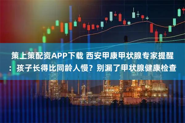 策上策配资APP下载 西安甲康甲状腺专家提醒：孩子长得比同龄人慢？别漏了甲状腺健康检查