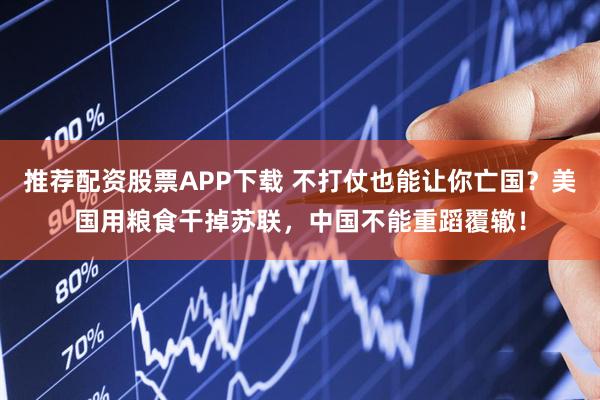 推荐配资股票APP下载 不打仗也能让你亡国？美国用粮食干掉苏联，中国不能重蹈覆辙！