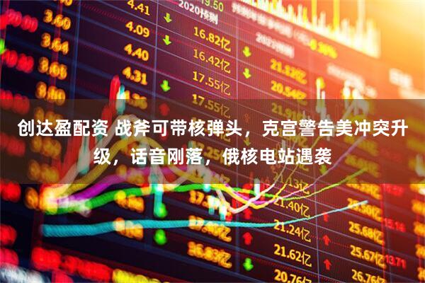 创达盈配资 战斧可带核弹头，克宫警告美冲突升级，话音刚落，俄核电站遇袭