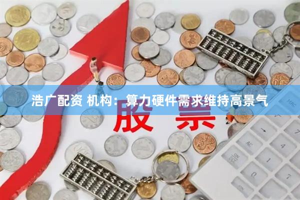 浩广配资 机构：算力硬件需求维持高景气