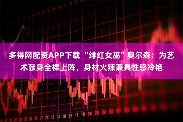 多得网配资APP下载 “绯红女巫”奥尔森：为艺术献身全裸上阵，身材火辣兼具性感冷艳