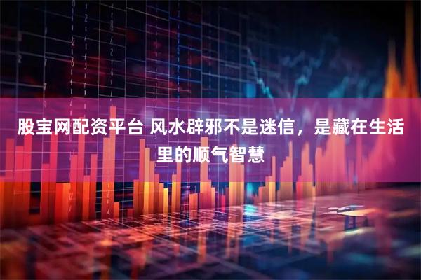 股宝网配资平台 风水辟邪不是迷信，是藏在生活里的顺气智慧