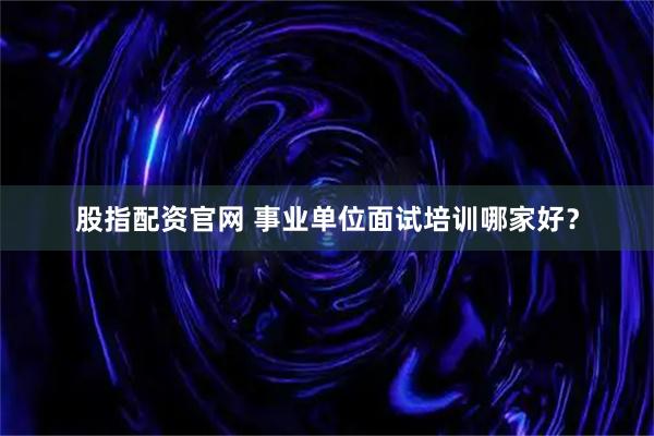 股指配资官网 事业单位面试培训哪家好？