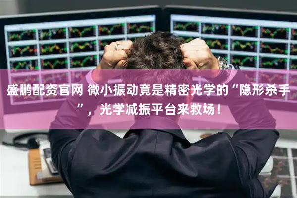 盛鹏配资官网 微小振动竟是精密光学的“隐形杀手”，光学减振平台来救场！