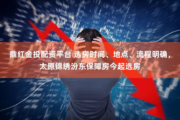 鼎红金投配资平台 选房时间、地点、流程明确，太原锦绣汾东保障房今起选房