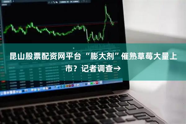 昆山股票配资网平台 “膨大剂”催熟草莓大量上市？记者调查→