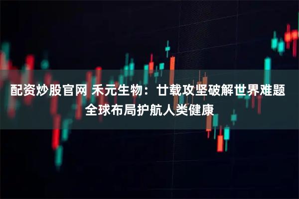 配资炒股官网 禾元生物：廿载攻坚破解世界难题 全球布局护航人类健康