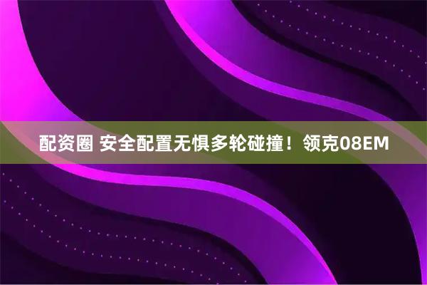 配资圈 安全配置无惧多轮碰撞！领克08EM
