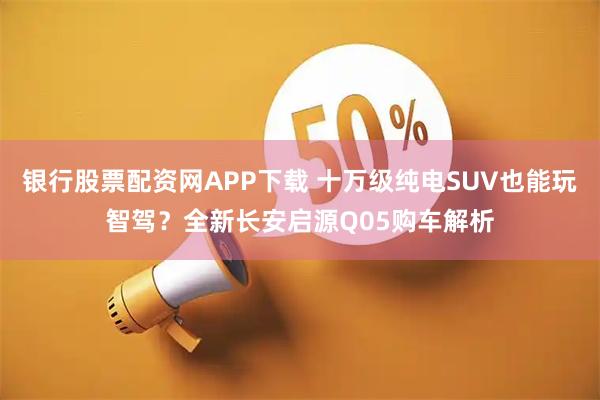 银行股票配资网APP下载 十万级纯电SUV也能玩智驾？全新长安启源Q05购车解析