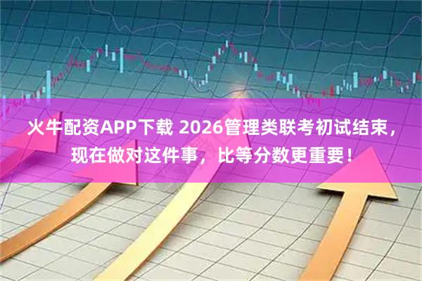 火牛配资APP下载 2026管理类联考初试结束，现在做对这件事，比等分数更重要！
