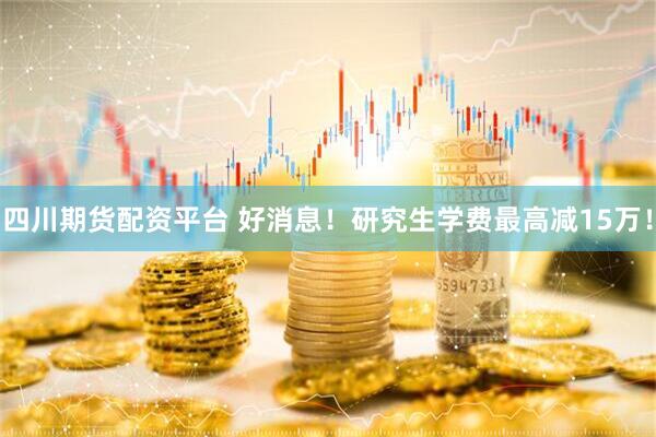 四川期货配资平台 好消息！研究生学费最高减15万！