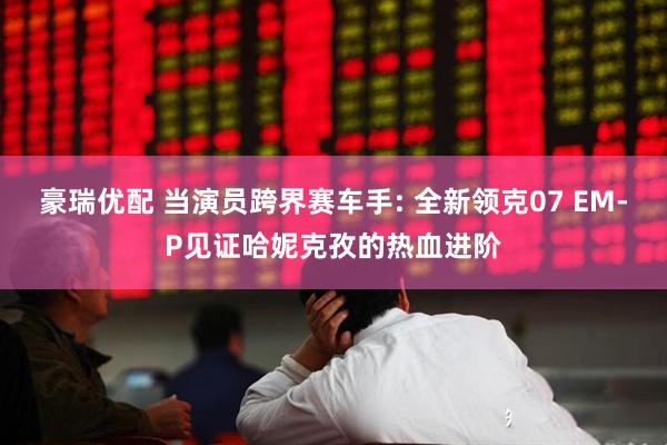 豪瑞优配 当演员跨界赛车手: 全新领克07 EM-P见证哈妮克孜的热血进阶