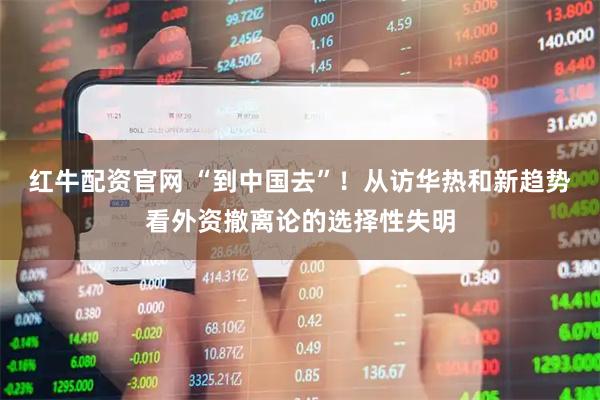 红牛配资官网 “到中国去”！从访华热和新趋势看外资撤离论的选择性失明