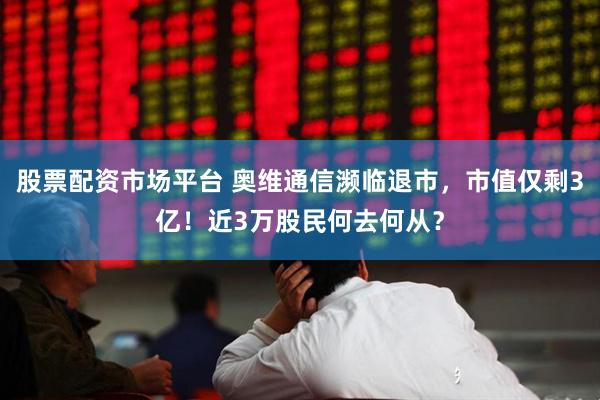 股票配资市场平台 奥维通信濒临退市，市值仅剩3亿！近3万股民何去何从？