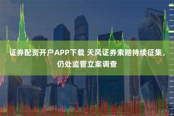 证券配资开户APP下载 天风证券索赔持续征集，仍处监管立案调查
