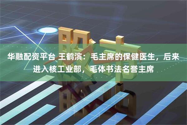 华融配资平台 王鹤滨：毛主席的保健医生，后来进入核工业部，毛体书法名誉主席