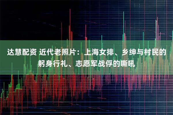 达慧配资 近代老照片：上海女排、乡绅与村民的躬身行礼、志愿军战俘的嘶吼