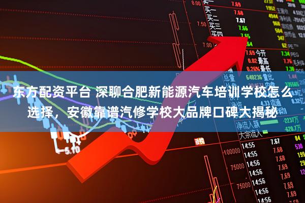 东方配资平台 深聊合肥新能源汽车培训学校怎么选择，安徽靠谱汽修学校大品牌口碑大揭秘