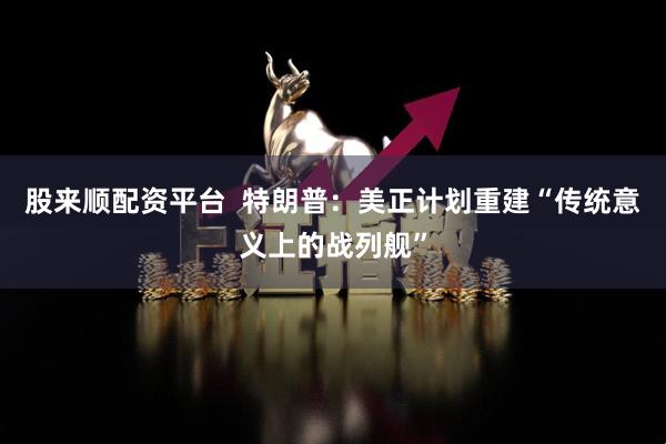 股来顺配资平台  特朗普：美正计划重建“传统意义上的战列舰”