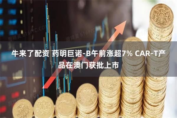 牛来了配资 药明巨诺-B午前涨超7% CAR-T产品在澳门获批上市