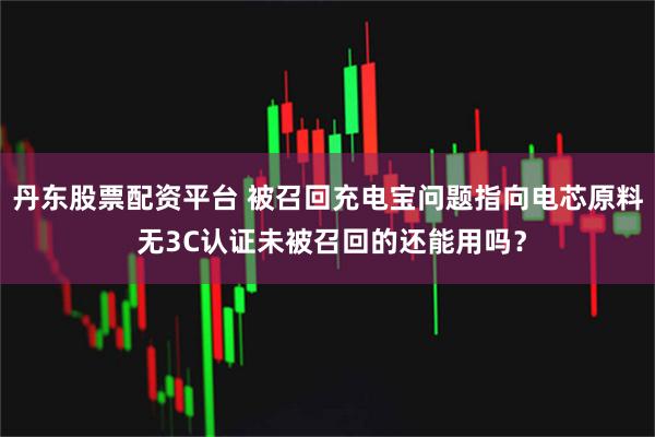 丹东股票配资平台 被召回充电宝问题指向电芯原料 无3C认证未被召回的还能用吗？