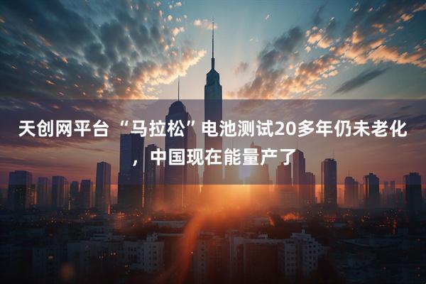 天创网平台 “马拉松”电池测试20多年仍未老化，中国现在能量产了