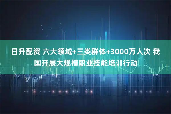 日升配资 六大领域+三类群体+3000万人次 我国开展大规模职业技能培训行动