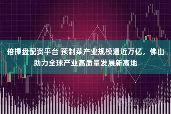 倍操盘配资平台 预制菜产业规模逼近万亿，佛山助力全球产业高质量发展新高地