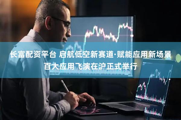 长富配资平台 启航低空新赛道·赋能应用新场景百大应用飞演在沪正式举行